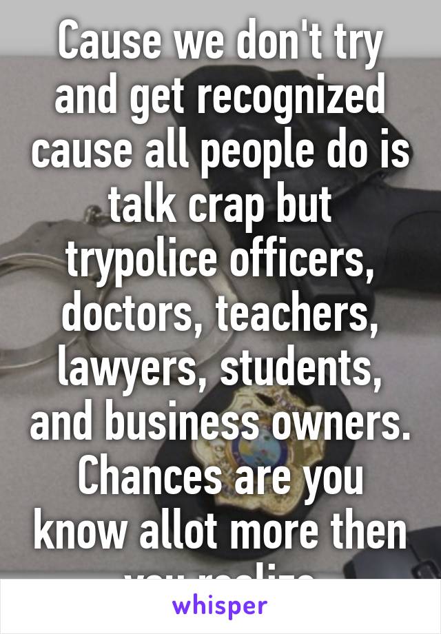 Cause we don't try and get recognized cause all people do is talk crap but trypolice officers, doctors, teachers, lawyers, students, and business owners. Chances are you know allot more then you realize