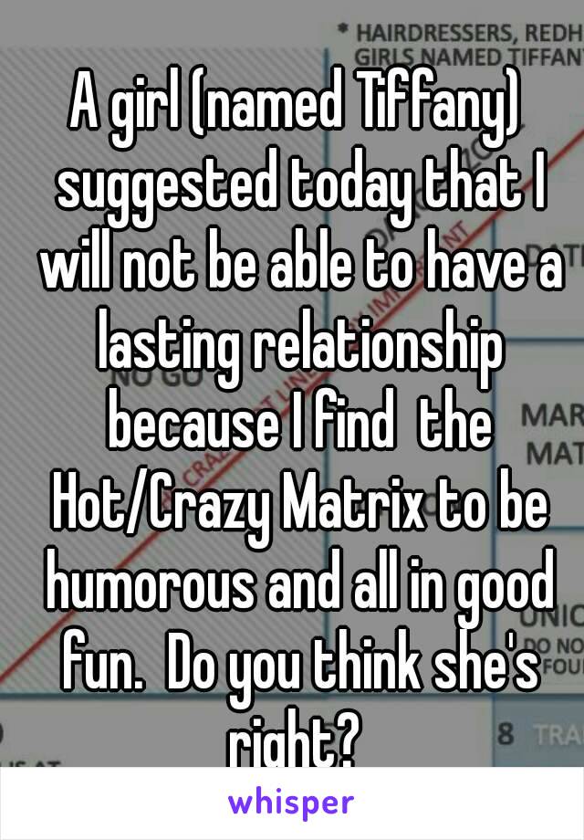 A girl (named Tiffany) suggested today that I will not be able to have a lasting relationship because I find  the Hot/Crazy Matrix to be humorous and all in good fun.  Do you think she's right? 