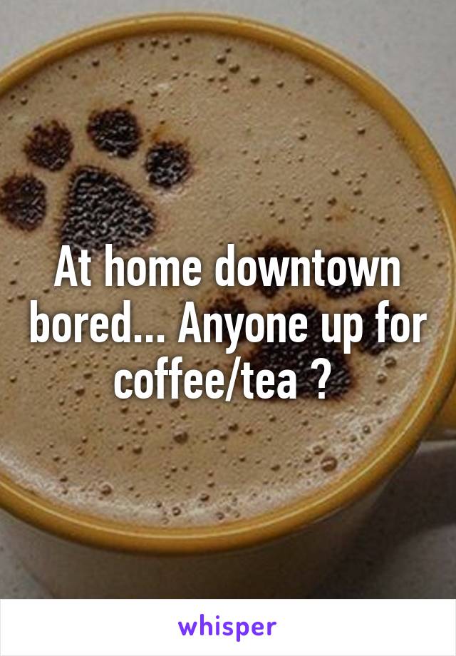 At home downtown bored... Anyone up for coffee/tea ? 