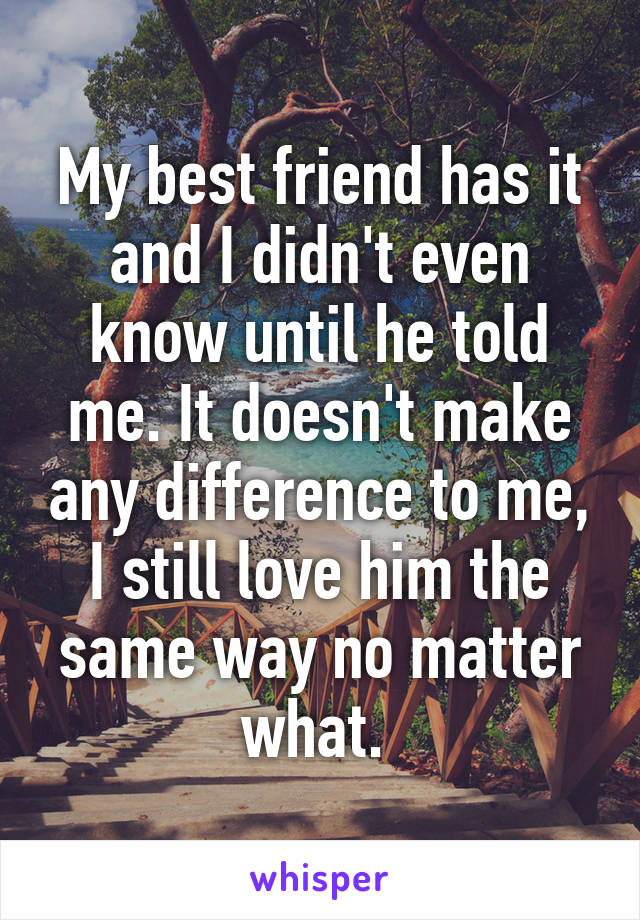 My best friend has it and I didn't even know until he told me. It doesn't make any difference to me, I still love him the same way no matter what. 