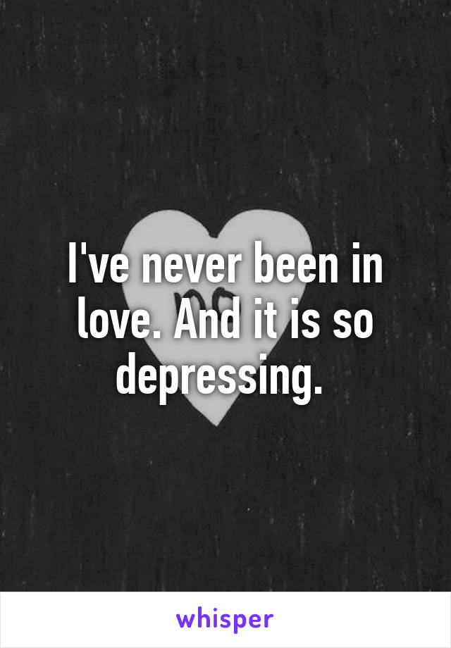 I've never been in love. And it is so depressing. 