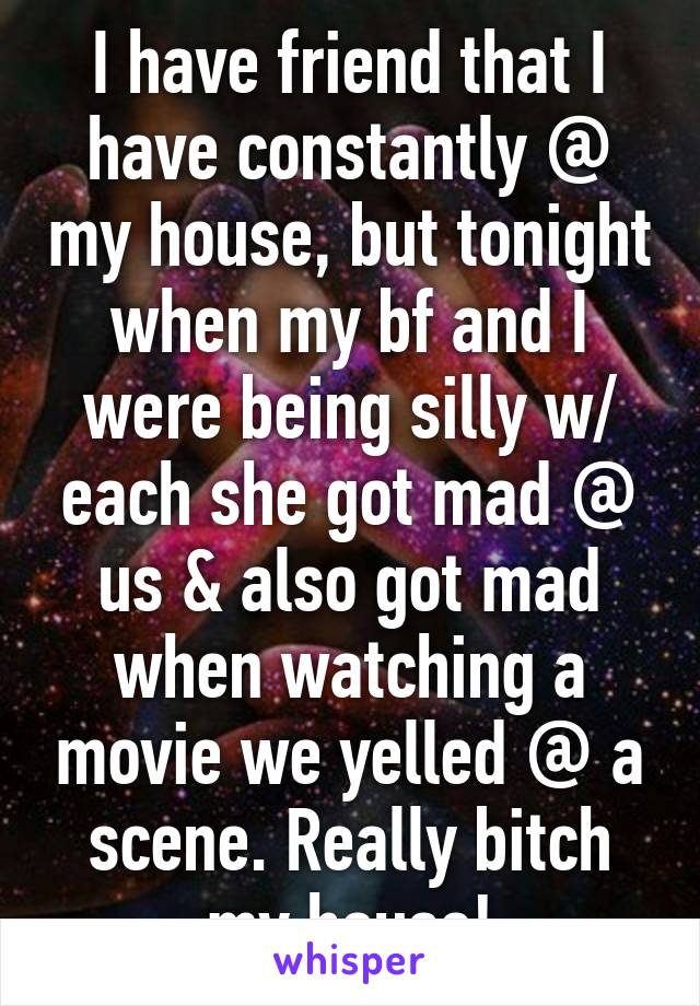 I have friend that I have constantly @ my house, but tonight when my bf and I were being silly w/ each she got mad @ us & also got mad when watching a movie we yelled @ a scene. Really bitch my house!