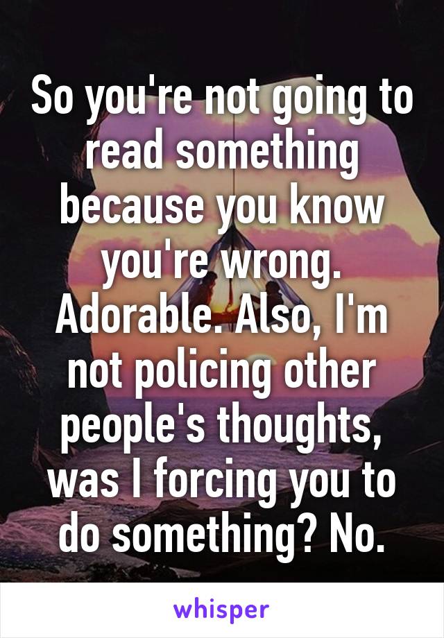 So you're not going to read something because you know you're wrong. Adorable. Also, I'm not policing other people's thoughts, was I forcing you to do something? No.