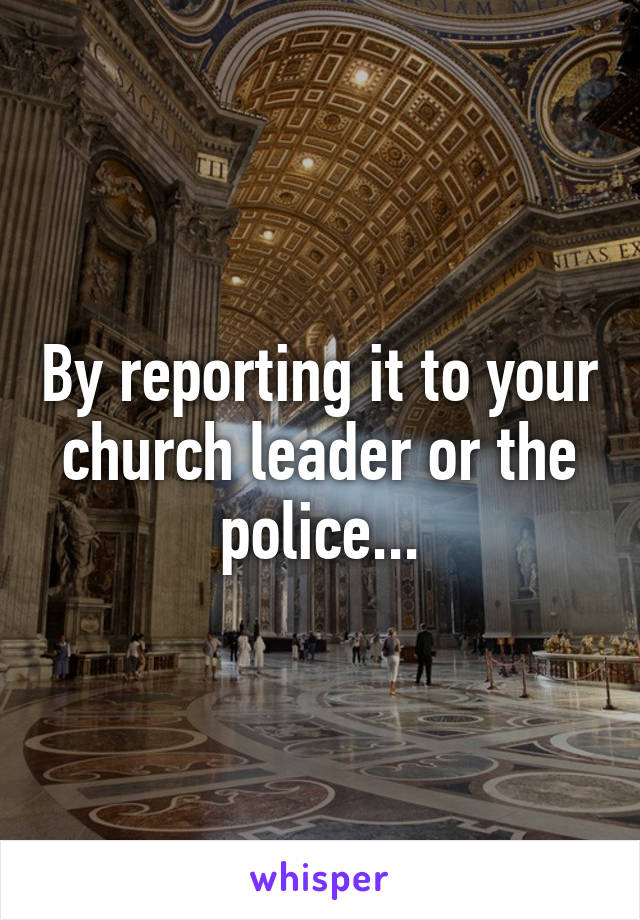 By reporting it to your church leader or the police...