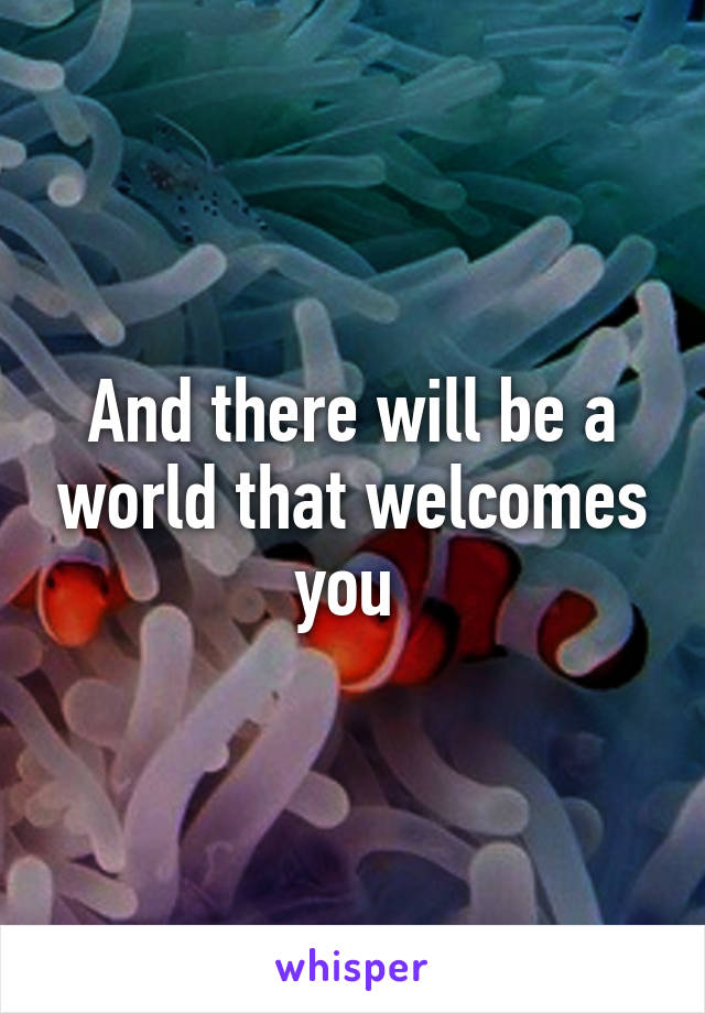 And there will be a world that welcomes you 