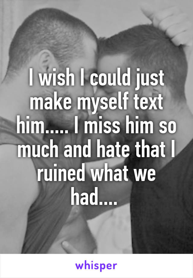 I wish I could just make myself text him..... I miss him so much and hate that I ruined what we had.... 