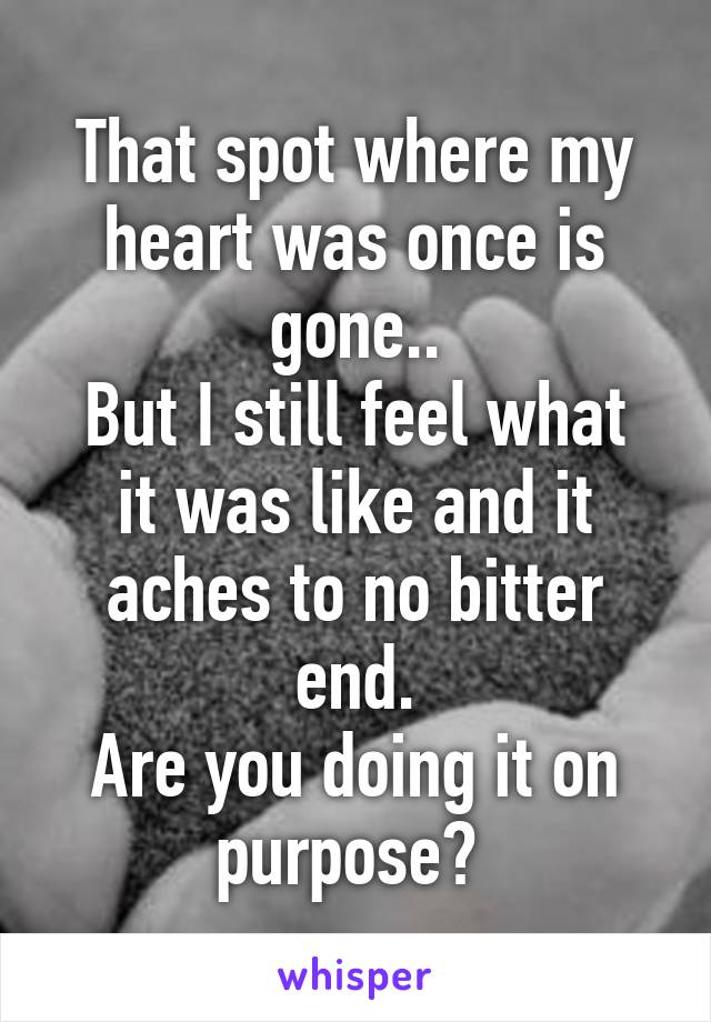 That spot where my heart was once is gone..
But I still feel what it was like and it aches to no bitter end.
Are you doing it on purpose? 