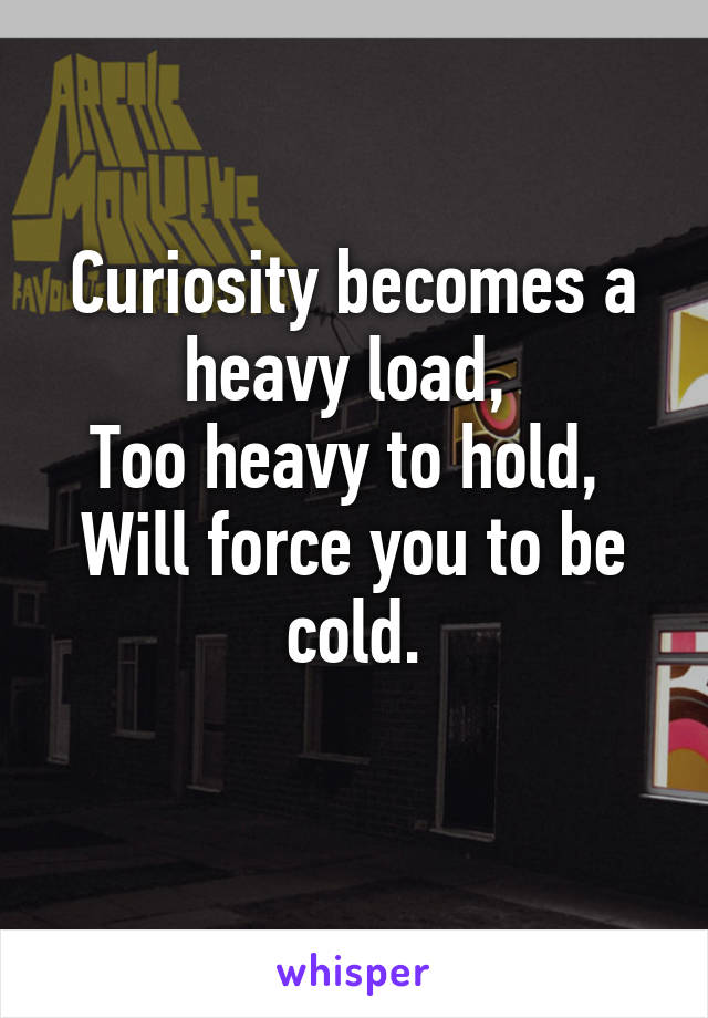 Curiosity becomes a heavy load, 
Too heavy to hold, 
Will force you to be cold.
 