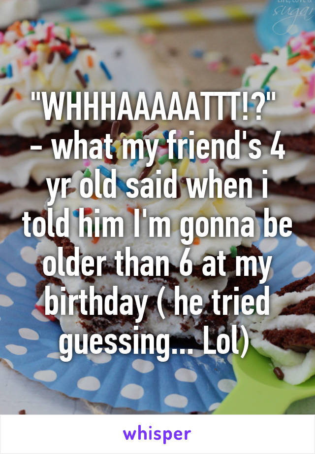 "WHHHAAAAATTT!?" 
- what my friend's 4 yr old said when i told him I'm gonna be older than 6 at my birthday ( he tried guessing... Lol) 