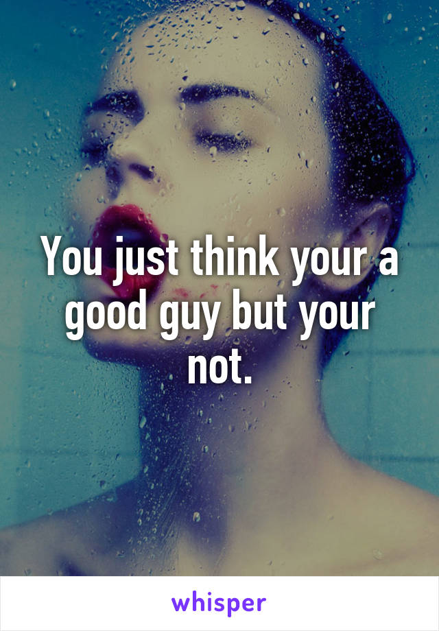 You just think your a good guy but your not.