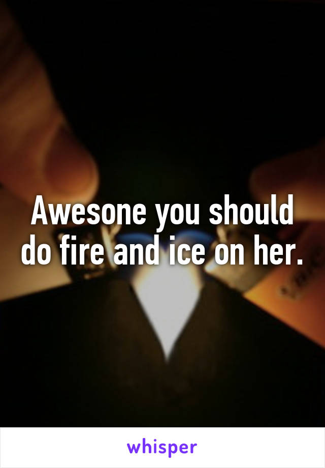 Awesone you should do fire and ice on her.