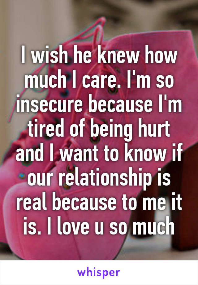 I wish he knew how much I care. I'm so insecure because I'm tired of being hurt and I want to know if our relationship is real because to me it is. I love u so much