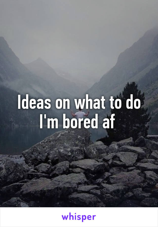 Ideas on what to do I'm bored af 