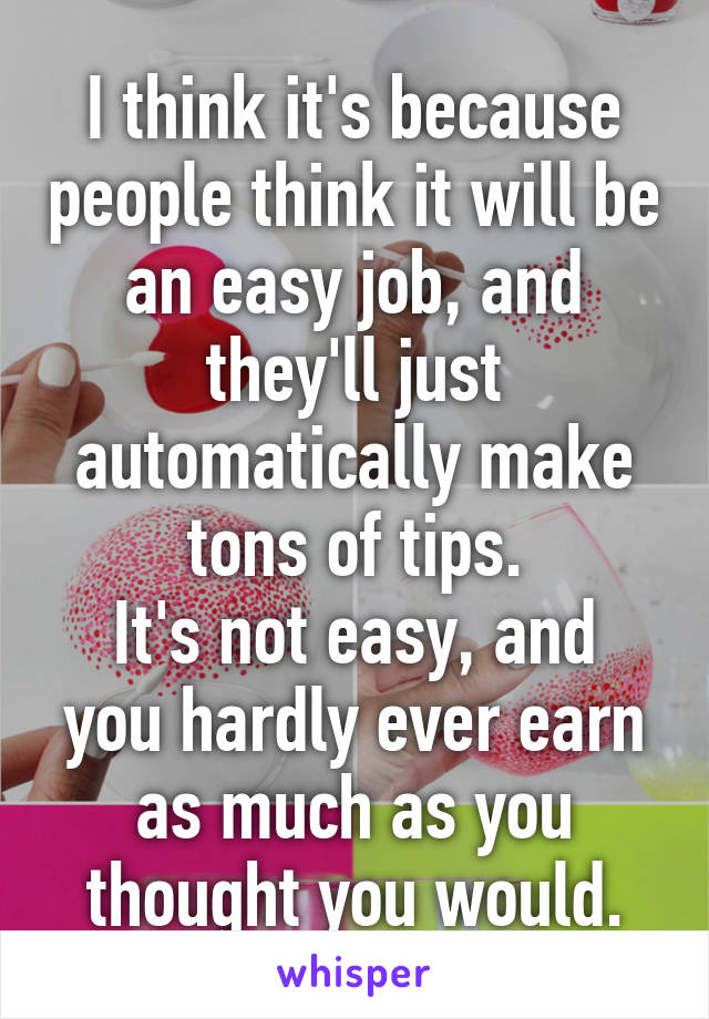 I think it's because people think it will be an easy job, and they'll just automatically make tons of tips.
It's not easy, and you hardly ever earn as much as you thought you would.