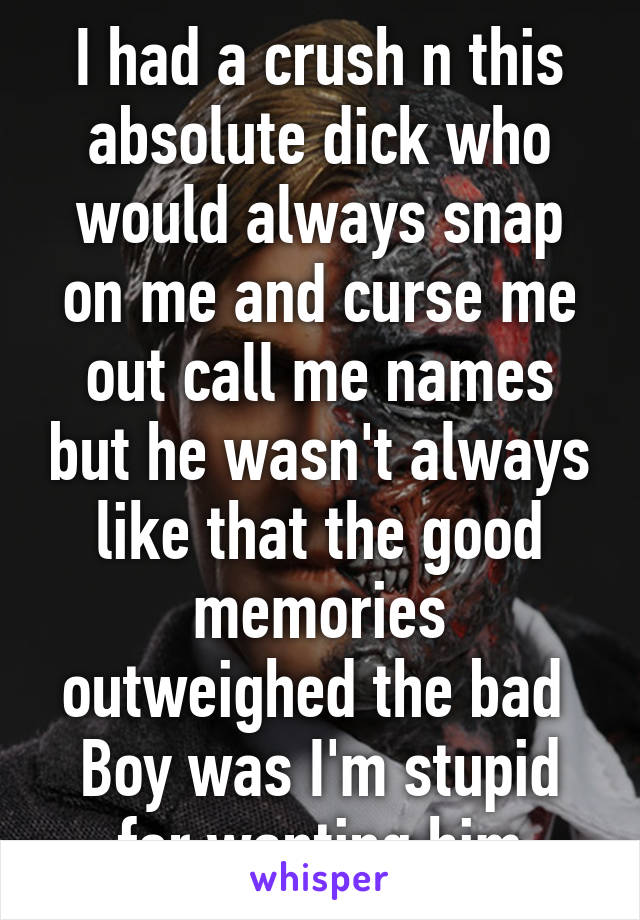 I had a crush n this absolute dick who would always snap on me and curse me out call me names but he wasn't always like that the good memories outweighed the bad 
Boy was I'm stupid for wanting him
