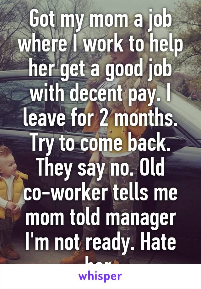 Got my mom a job where I work to help her get a good job with decent pay. I leave for 2 months. Try to come back. They say no. Old co-worker tells me mom told manager I'm not ready. Hate her.