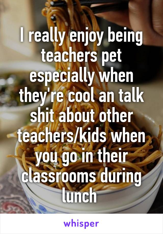 I really enjoy being teachers pet especially when they're cool an talk shit about other teachers/kids when you go in their classrooms during lunch 