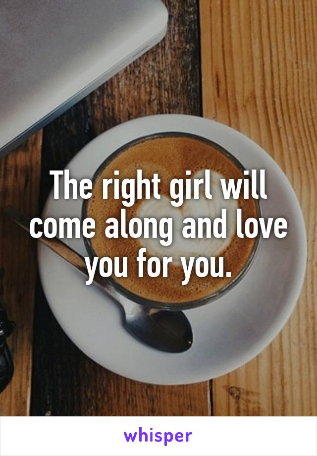 The right girl will come along and love you for you.