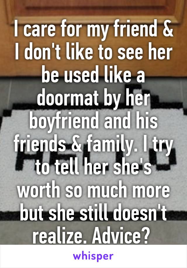 I care for my friend & I don't like to see her be used like a doormat by her boyfriend and his friends & family. I try to tell her she's worth so much more but she still doesn't realize. Advice? 