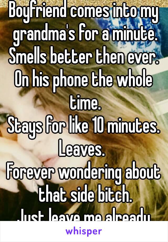 Boyfriend comes into my grandma's for a minute.
Smells better then ever.
On his phone the whole time.
Stays for like 10 minutes.
Leaves. 
Forever wondering about that side bitch.
Just leave me already