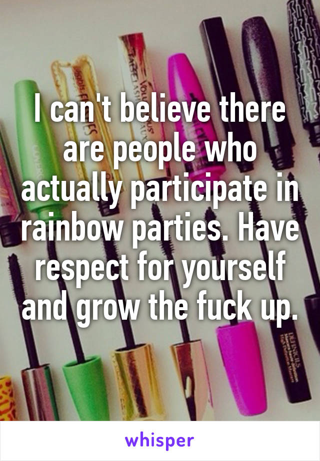 I can't believe there are people who actually participate in rainbow parties. Have respect for yourself and grow the fuck up. 