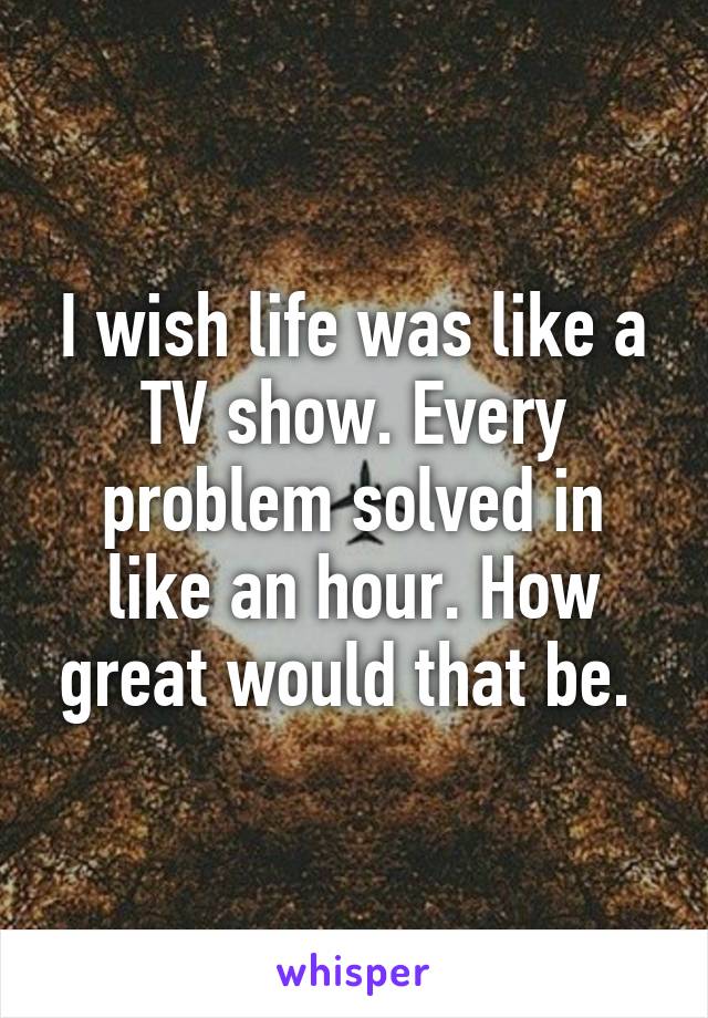 I wish life was like a TV show. Every problem solved in like an hour. How great would that be. 