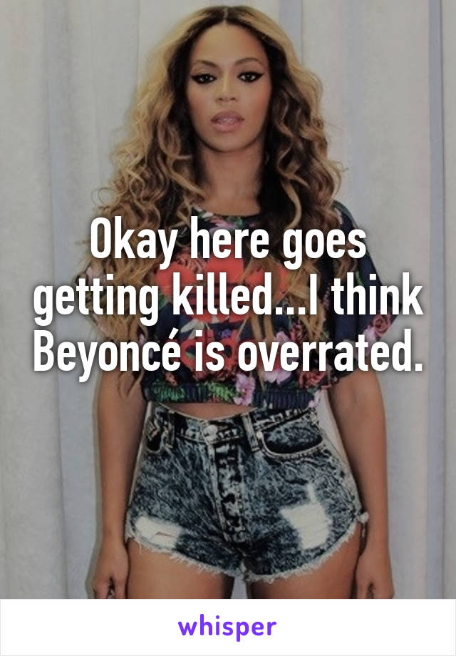 Okay here goes getting killed...I think Beyoncé is overrated. 