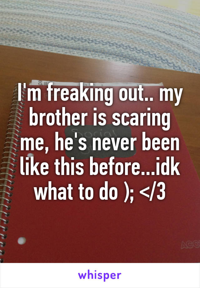 I'm freaking out.. my brother is scaring me, he's never been like this before...idk what to do ); </3