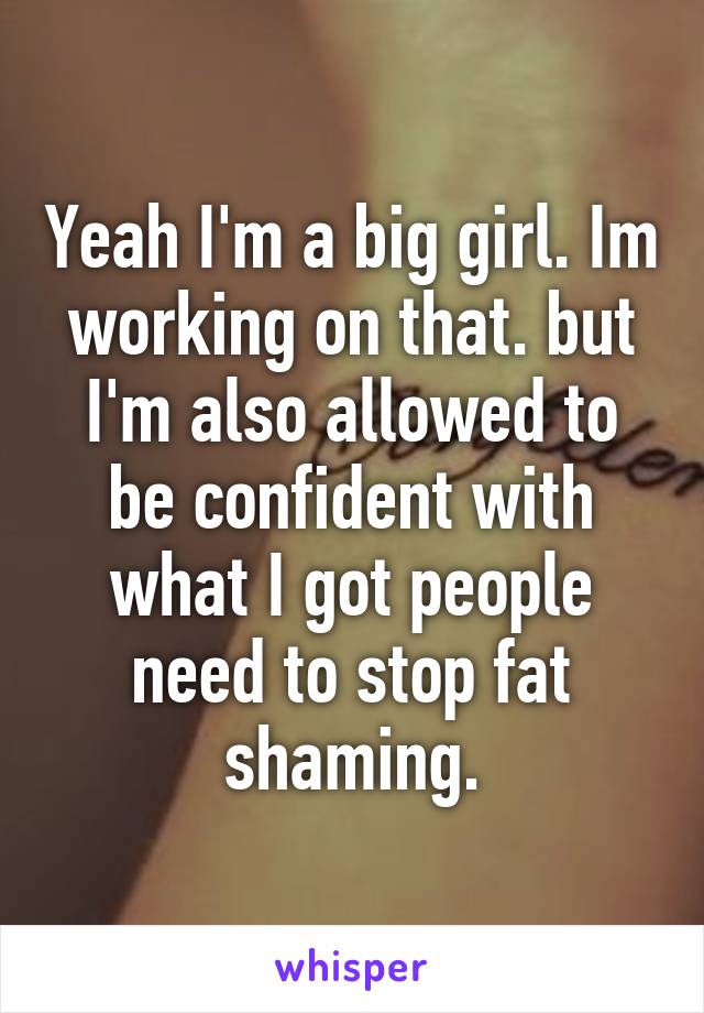 Yeah I'm a big girl. Im working on that. but I'm also allowed to be confident with what I got people need to stop fat shaming.