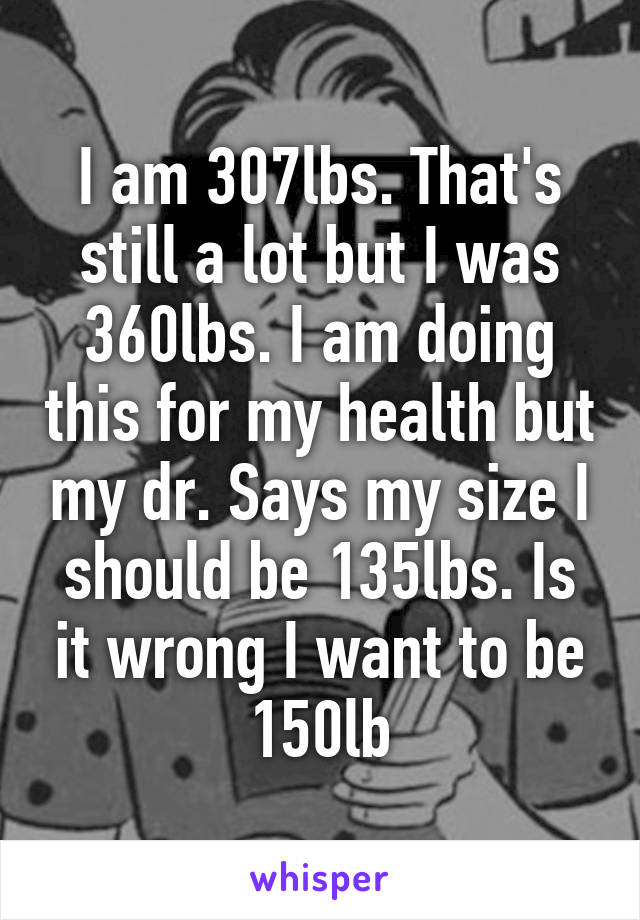 I am 307lbs. That's still a lot but I was 360lbs. I am doing this for my health but my dr. Says my size I should be 135lbs. Is it wrong I want to be 150lb