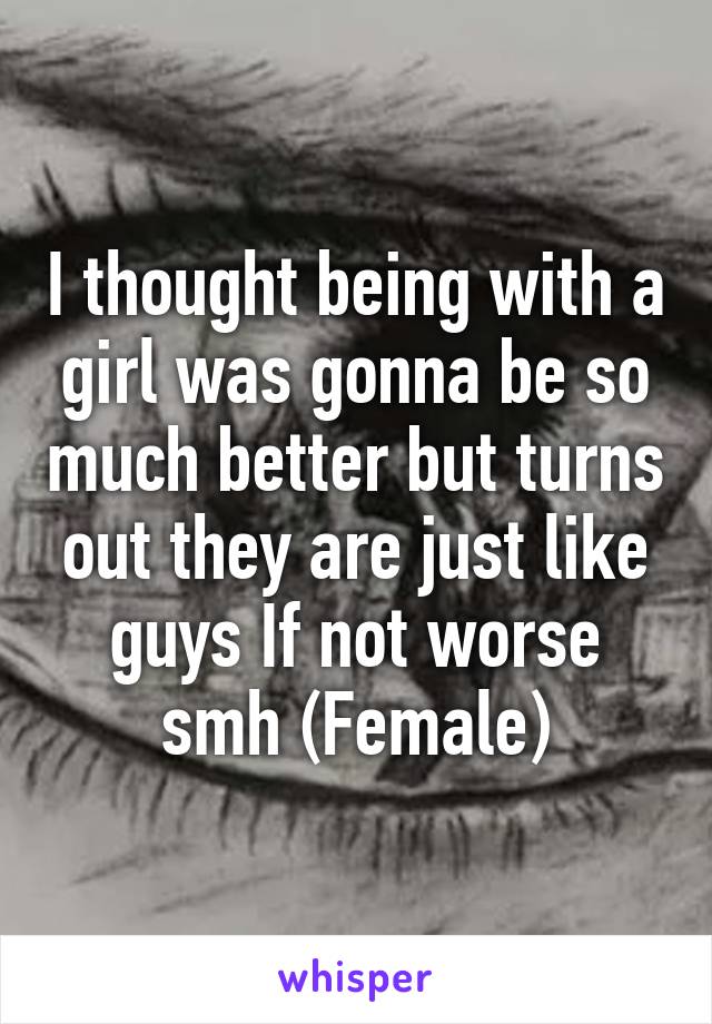 I thought being with a girl was gonna be so much better but turns out they are just like guys If not worse smh (Female)