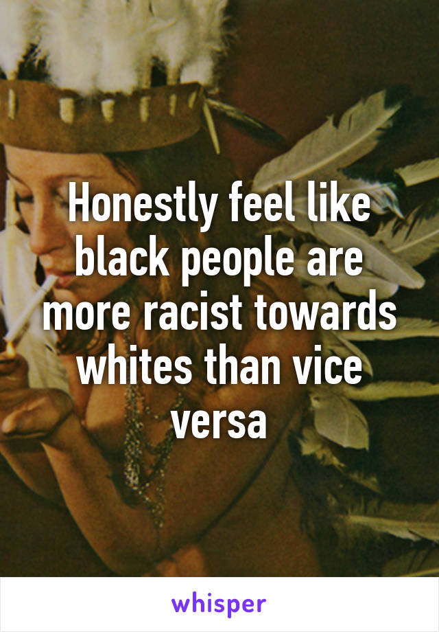 Honestly feel like black people are more racist towards whites than vice versa