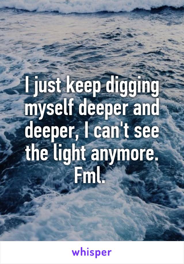 I just keep digging myself deeper and deeper, I can't see the light anymore. Fml. 