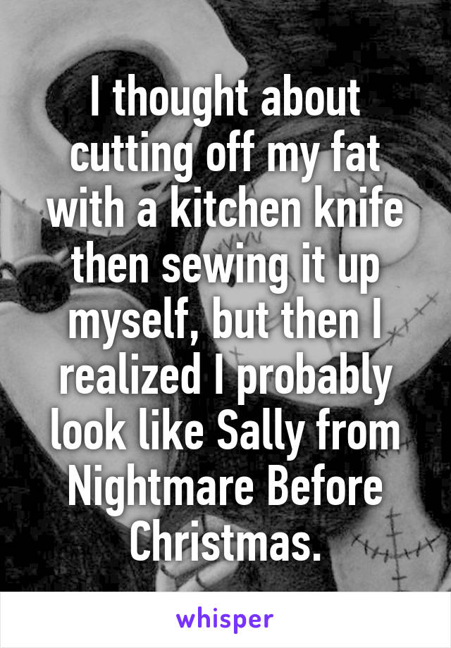 I thought about cutting off my fat with a kitchen knife then sewing it up myself, but then I realized I probably look like Sally from Nightmare Before Christmas.