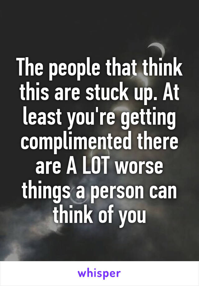 The people that think this are stuck up. At least you're getting complimented there are A LOT worse things a person can think of you