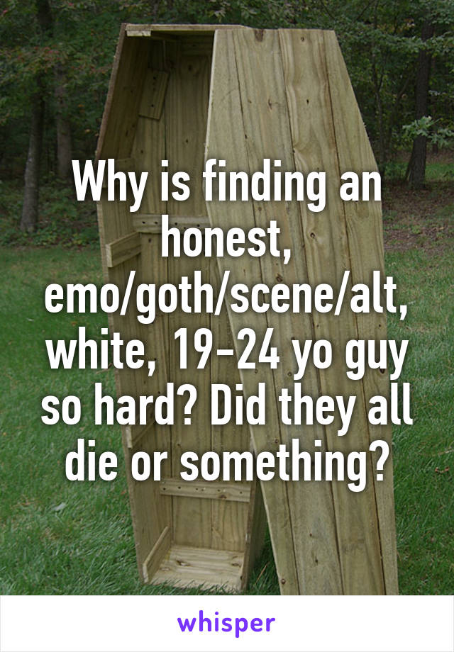 Why is finding an honest, emo/goth/scene/alt, white, 19-24 yo guy so hard? Did they all die or something?