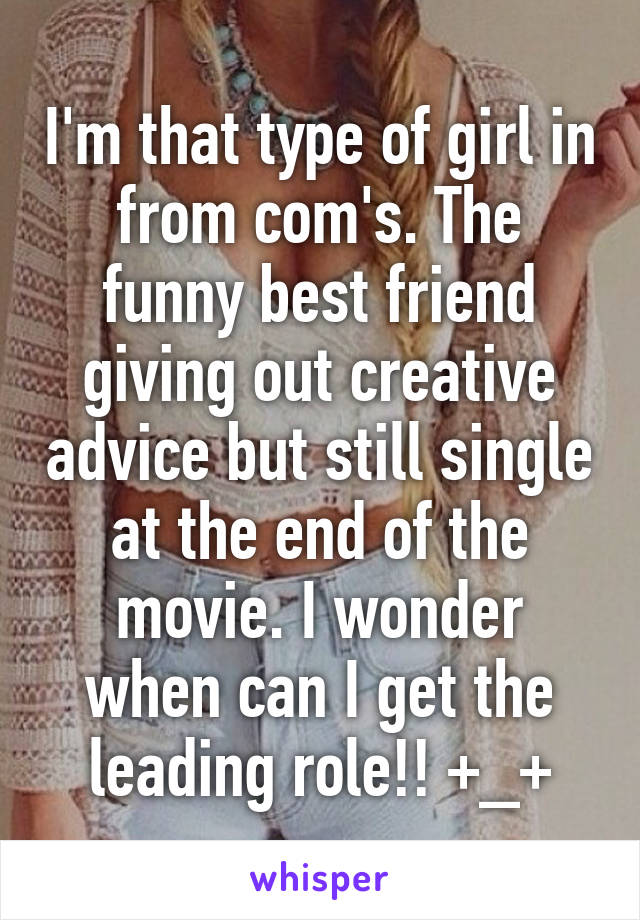 I'm that type of girl in from com's. The funny best friend giving out creative advice but still single at the end of the movie. I wonder when can I get the leading role!! +_+