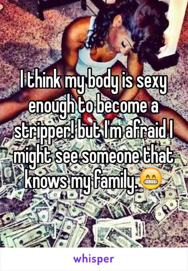 I think my body is sexy enough to become a stripper! but I'm afraid I might see someone that knows my family.😁