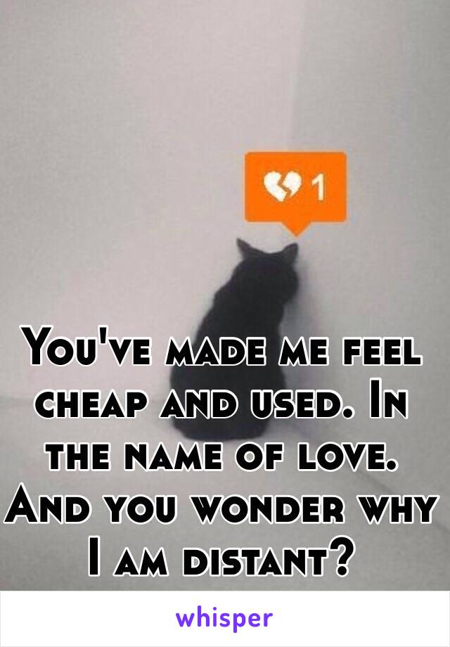 You've made me feel cheap and used. In the name of love. And you wonder why I am distant?