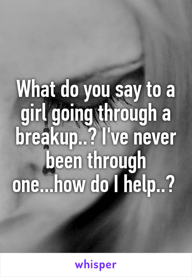 What do you say to a girl going through a breakup..? I've never been through one...how do I help..? 