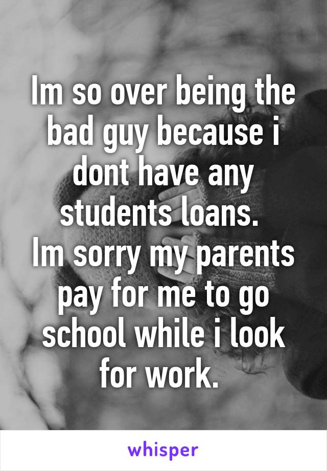 Im so over being the bad guy because i dont have any students loans. 
Im sorry my parents pay for me to go school while i look for work. 