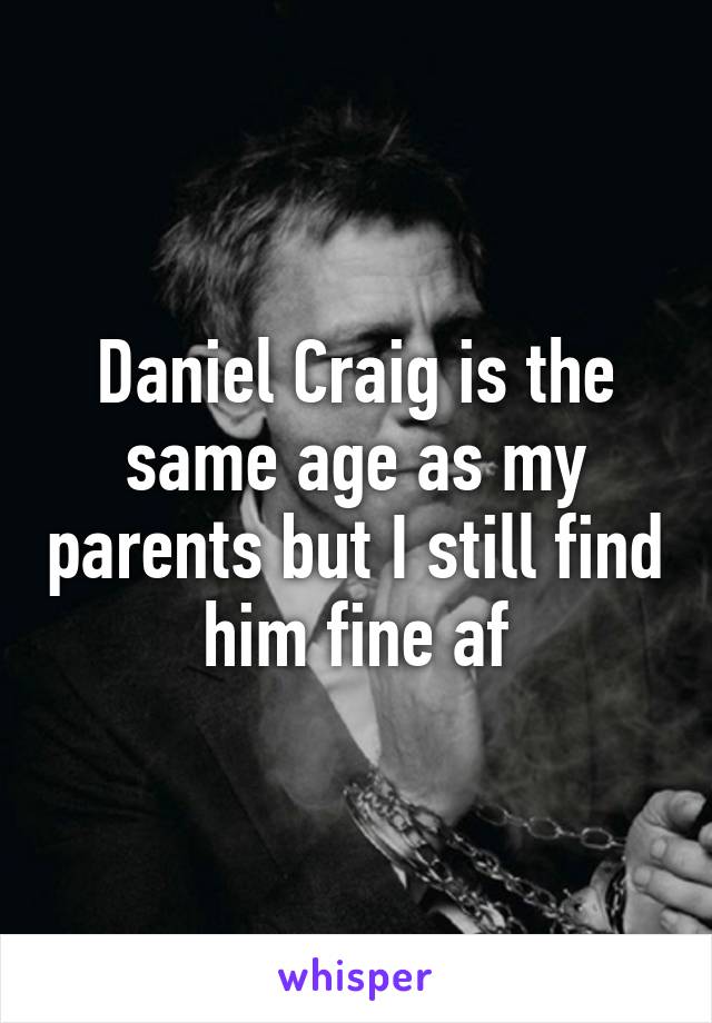 Daniel Craig is the same age as my parents but I still find him fine af