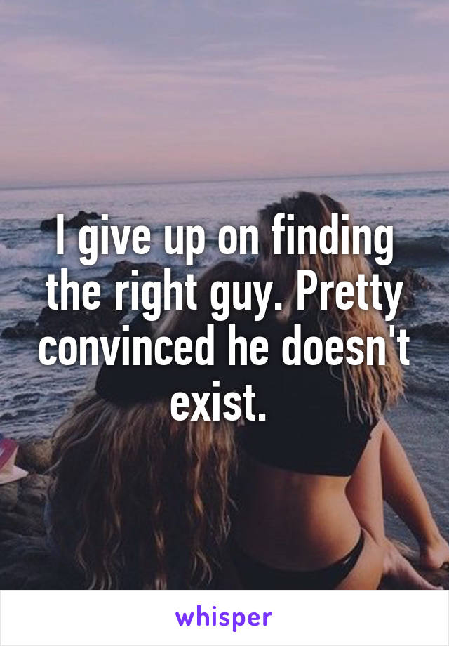 I give up on finding the right guy. Pretty convinced he doesn't exist. 