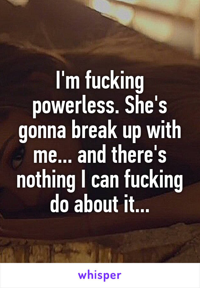 I'm fucking powerless. She's gonna break up with me... and there's nothing I can fucking do about it...