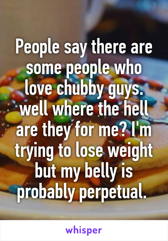 People say there are some people who love chubby guys. well where the hell are they for me? I'm trying to lose weight but my belly is probably perpetual. 