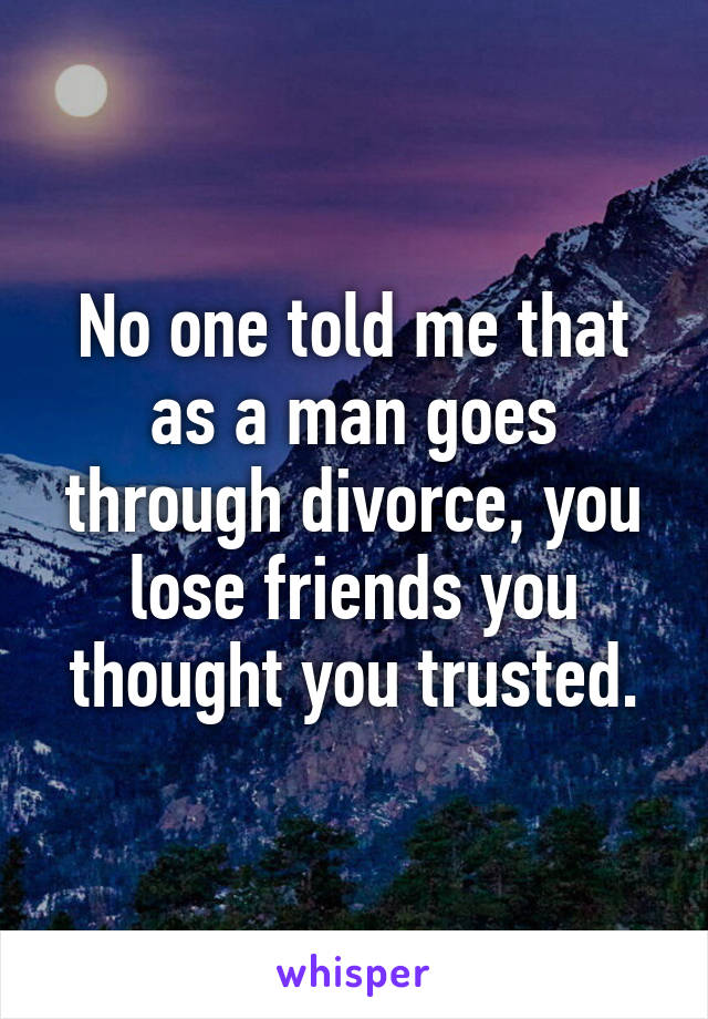 No one told me that as a man goes through divorce, you lose friends you thought you trusted.