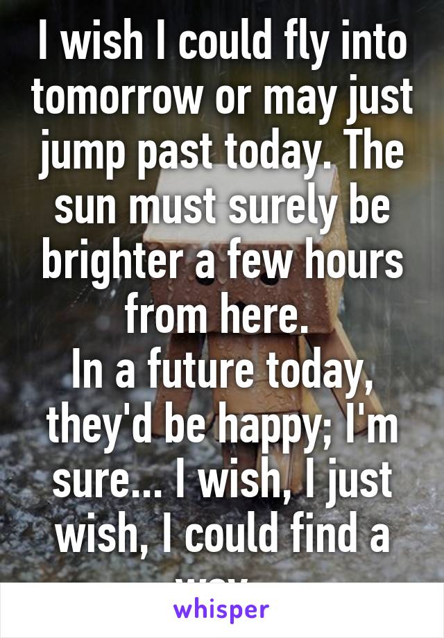 I wish I could fly into tomorrow or may just jump past today. The sun must surely be brighter a few hours from here. 
In a future today, they'd be happy; I'm sure... I wish, I just wish, I could find a way. 