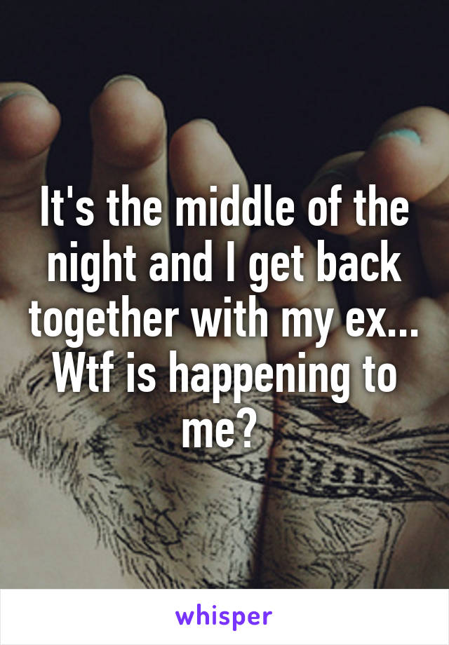 It's the middle of the night and I get back together with my ex... Wtf is happening to me? 