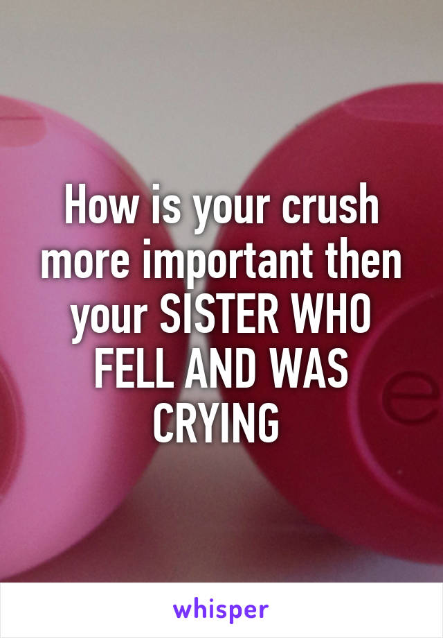 How is your crush more important then your SISTER WHO FELL AND WAS CRYING 