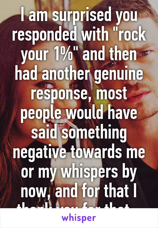 I am surprised you responded with "rock your 1%" and then had another genuine response, most people would have said something negative towards me or my whispers by now, and for that I thank you for that.  